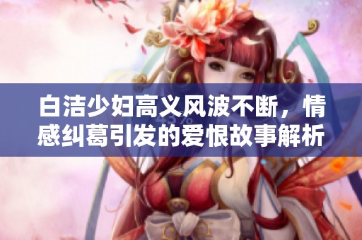 白洁少妇高义风波不断，情感纠葛引发的爱恨故事解析