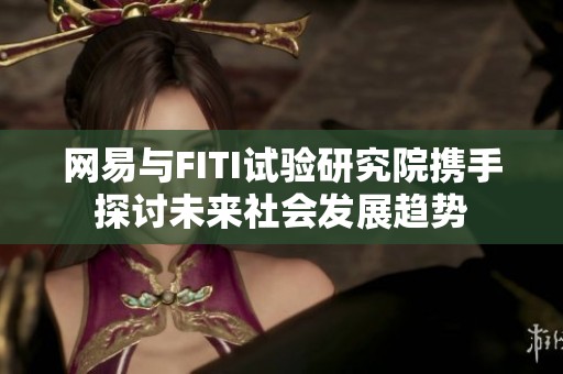 网易与FITI试验研究院携手探讨未来社会发展趋势