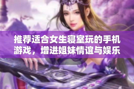 推荐适合女生寝室玩的手机游戏，增进姐妹情谊与娱乐体验