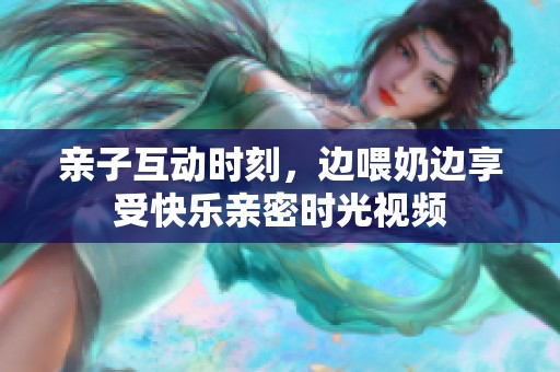 亲子互动时刻，边喂奶边享受快乐亲密时光视频