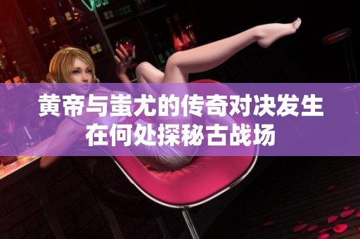 黄帝与蚩尤的传奇对决发生在何处探秘古战场