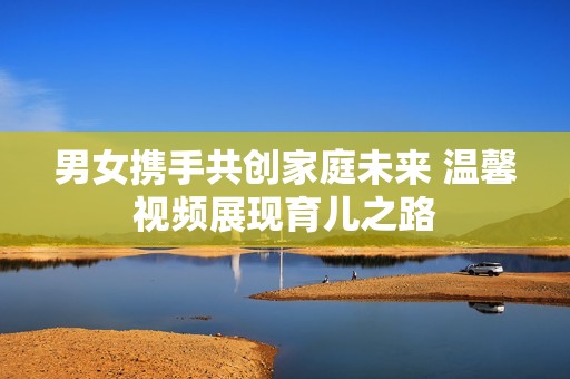 男女携手共创家庭未来 温馨视频展现育儿之路