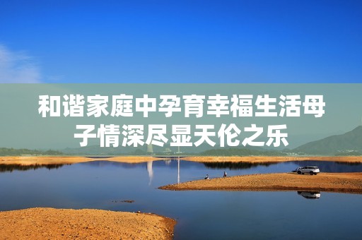 和谐家庭中孕育幸福生活母子情深尽显天伦之乐