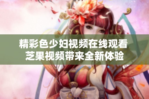 精彩色少妇视频在线观看 芝果视频带来全新体验