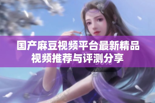 国产麻豆视频平台最新精品视频推荐与评测分享