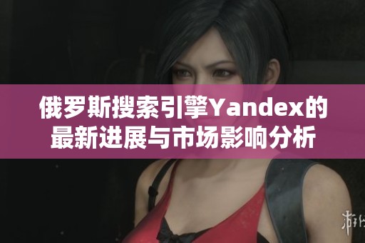 俄罗斯搜索引擎Yandex的最新进展与市场影响分析