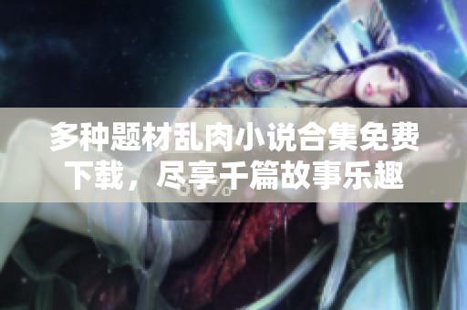多种题材乱肉小说合集免费下载，尽享千篇故事乐趣