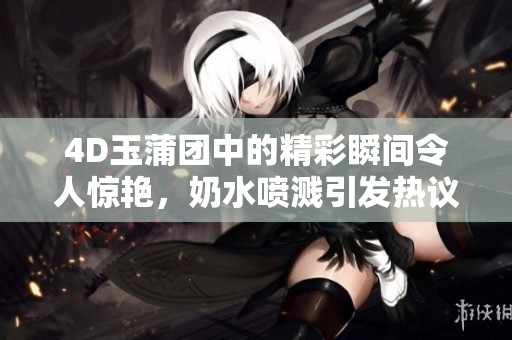 4D玉蒲团中的精彩瞬间令人惊艳，奶水喷溅引发热议