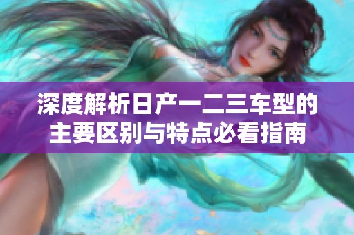 深度解析日产一二三车型的主要区别与特点必看指南