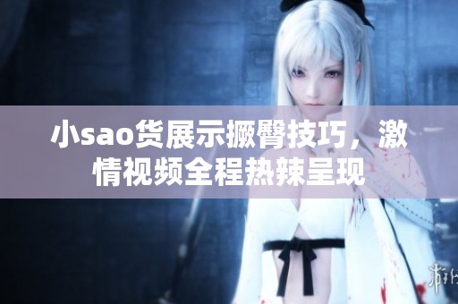小sao货展示撅臀技巧，激情视频全程热辣呈现