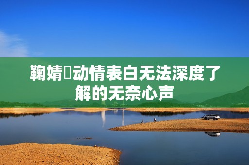 鞠婧祎动情表白无法深度了解的无奈心声