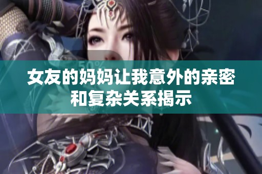 女友的妈妈让我意外的亲密和复杂关系揭示