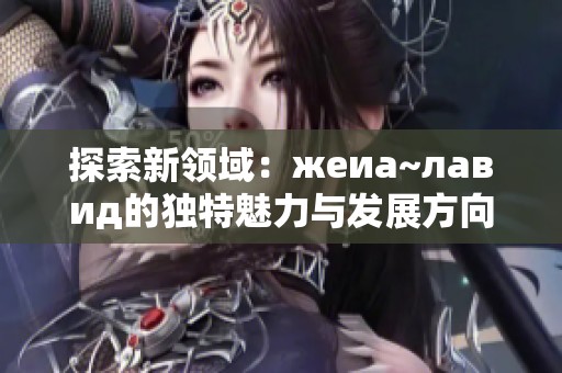 探索新领域：жеиа~лавид的独特魅力与发展方向