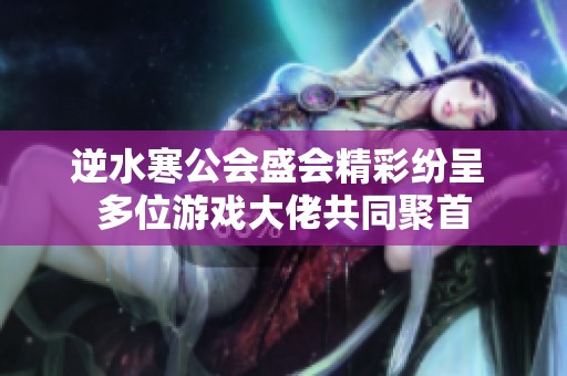 逆水寒公会盛会精彩纷呈 多位游戏大佬共同聚首