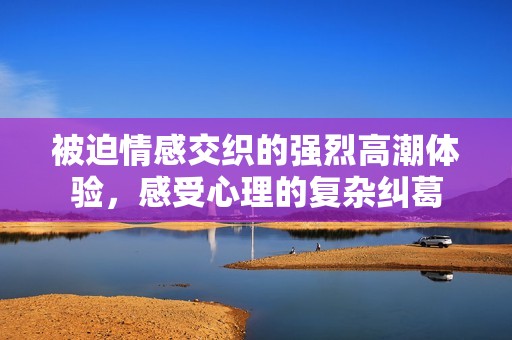 被迫情感交织的强烈高潮体验，感受心理的复杂纠葛