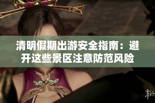 清明假期出游安全指南：避开这些景区注意防范风险