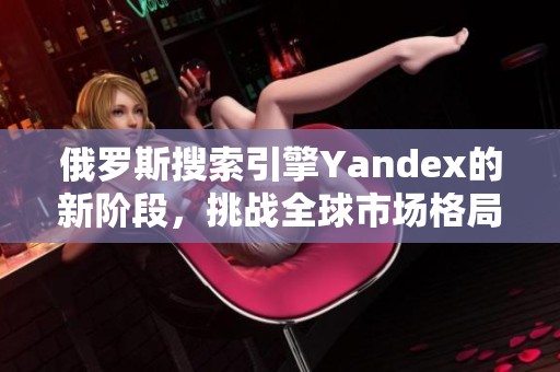 俄罗斯搜索引擎Yandex的新阶段，挑战全球市场格局