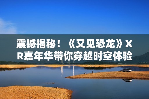 震撼揭秘！《又见恐龙》XR嘉年华带你穿越时空体验史前世界