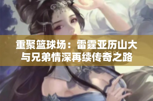 重聚篮球场：雷霆亚历山大与兄弟情深再续传奇之路