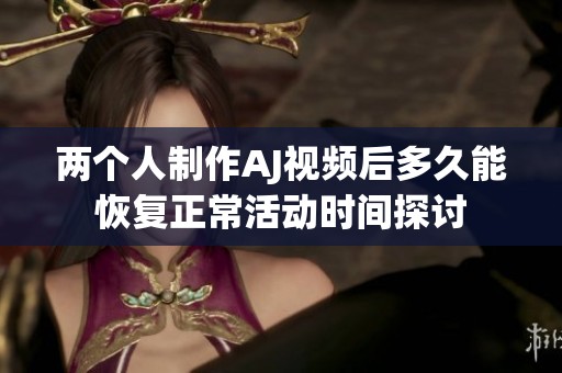 两个人制作AJ视频后多久能恢复正常活动时间探讨