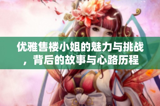 优雅售楼小姐的魅力与挑战，背后的故事与心路历程