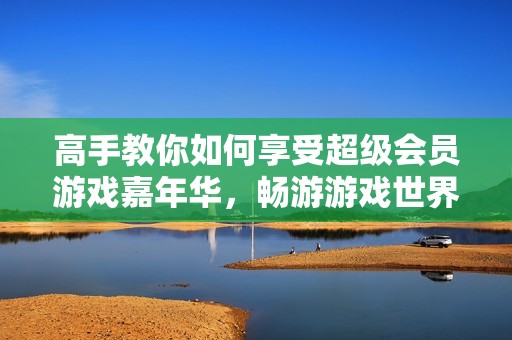高手教你如何享受超级会员游戏嘉年华，畅游游戏世界全攻略解析！