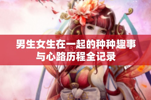 男生女生在一起的种种趣事与心路历程全记录