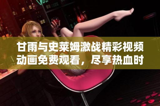 甘雨与史莱姆激战精彩视频动画免费观看，尽享热血时刻
