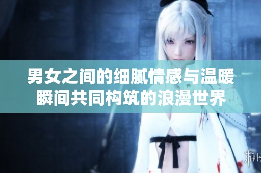 男女之间的细腻情感与温暖瞬间共同构筑的浪漫世界
