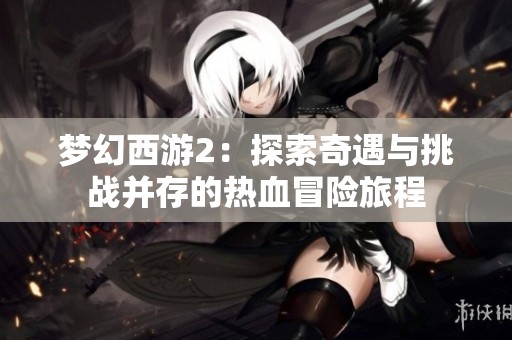 梦幻西游2：探索奇遇与挑战并存的热血冒险旅程