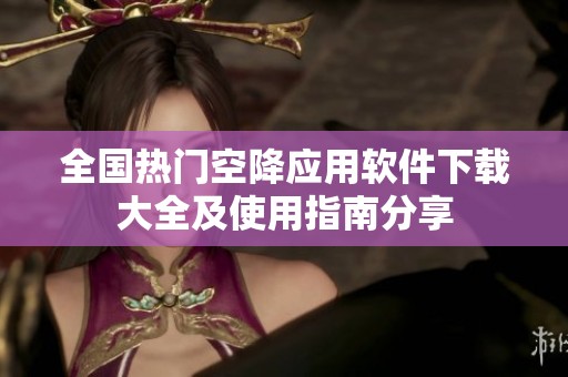 全国热门空降应用软件下载大全及使用指南分享