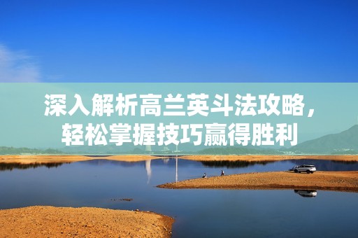 深入解析高兰英斗法攻略，轻松掌握技巧赢得胜利