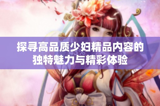 探寻高品质少妇精品内容的独特魅力与精彩体验