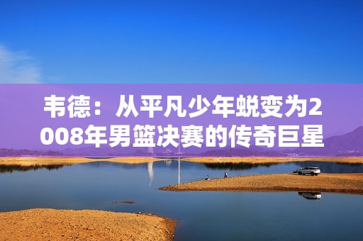 韦德：从平凡少年蜕变为2008年男篮决赛的传奇巨星