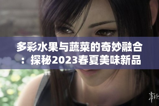 多彩水果与蔬菜的奇妙融合：探秘2023春夏美味新品