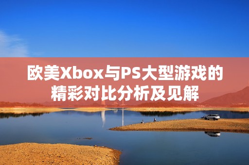 欧美Xbox与PS大型游戏的精彩对比分析及见解