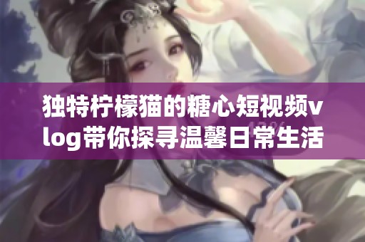 独特柠檬猫的糖心短视频vlog带你探寻温馨日常生活