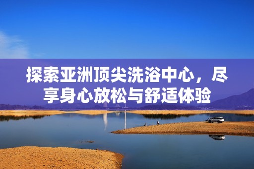探索亚洲顶尖洗浴中心，尽享身心放松与舒适体验