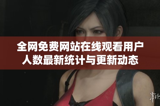 全网免费网站在线观看用户人数最新统计与更新动态
