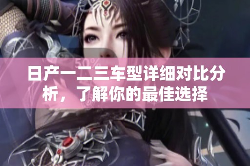 日产一二三车型详细对比分析，了解你的最佳选择