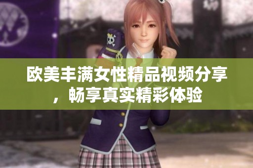 欧美丰满女性精品视频分享，畅享真实精彩体验