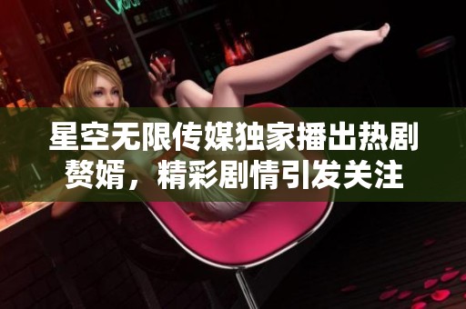 星空无限传媒独家播出热剧赘婿，精彩剧情引发关注