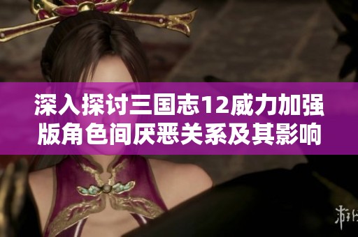 深入探讨三国志12威力加强版角色间厌恶关系及其影响机制