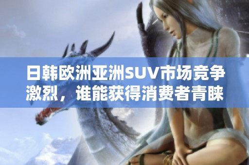 日韩欧洲亚洲SUV市场竞争激烈，谁能获得消费者青睐