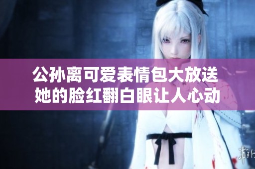 公孙离可爱表情包大放送 她的脸红翻白眼让人心动