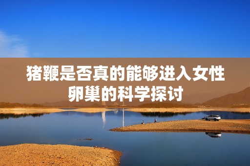 猪鞭是否真的能够进入女性卵巢的科学探讨