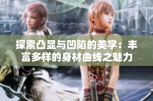 探索凸显与凹陷的美学：丰富多样的身材曲线之魅力