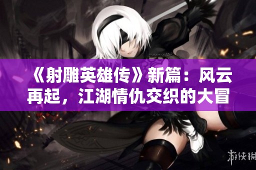 《射雕英雄传》新篇：风云再起，江湖情仇交织的大冒险