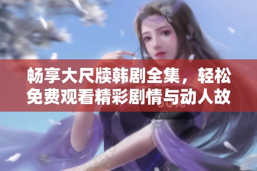 畅享大尺牍韩剧全集，轻松免费观看精彩剧情与动人故事
