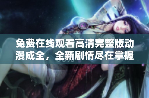 免费在线观看高清完整版动漫成全，全新剧情尽在掌握之中